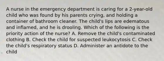 A nurse in the emergency department is caring for a 2-year-old child who was found by his parents crying, and holding a container of bathroom cleaner. The child's lips are edematous and inflamed, and he is drooling. Which of the following is the priority action of the nurse? A. Remove the child's contaminated clothing B. Check the child for suspected leukocytosis C. Check the child's respiratory status D. Administer an antidote to the child