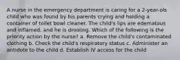 A nurse in the emergency department is caring for a 2-year-ols child who was found by his parents crying and holding a container of toilet bowl cleaner. The child's lips are edematous and inflamed, and he is drooling. Which of the following is the priority action by the nurse? a. Remove the child's contaminated clothing b. Check the child's respiratory status c. Administer an antidote to the child d. Establish IV access for the child