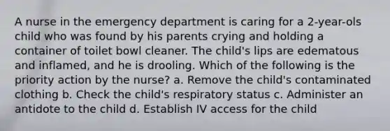 A nurse in the emergency department is caring for a 2-year-ols child who was found by his parents crying and holding a container of toilet bowl cleaner. The child's lips are edematous and inflamed, and he is drooling. Which of the following is the priority action by the nurse? a. Remove the child's contaminated clothing b. Check the child's respiratory status c. Administer an antidote to the child d. Establish IV access for the child