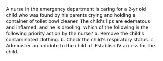 A nurse in the emergency department is caring for a 2-yr old child who was found by his parents crying and holding a container of toilet bowl cleaner. The child's lips are edematous and inflamed, and he is drooling. Which of the following is the following priority action by the nurse? a. Remove the child's contaminated clothing. b. Check the child's respiratory status. c. Administer an antidote to the child. d. Establish IV access for the child.