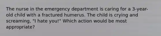 The nurse in the emergency department is caring for a 3-year-old child with a fractured humerus. The child is crying and screaming, "I hate you!" Which action would be most appropriate?