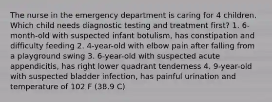 The nurse in the emergency department is caring for 4 children. Which child needs diagnostic testing and treatment first? 1. 6-month-old with suspected infant botulism, has constipation and difficulty feeding 2. 4-year-old with elbow pain after falling from a playground swing 3. 6-year-old with suspected acute appendicitis, has right lower quadrant tenderness 4. 9-year-old with suspected bladder infection, has painful urination and temperature of 102 F (38.9 C)