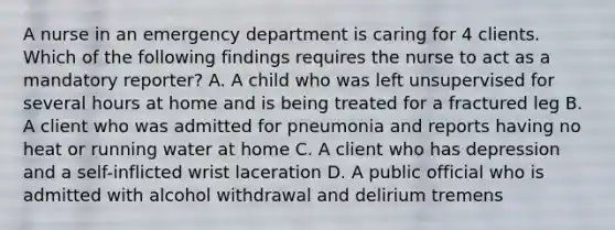 A nurse in an emergency department is caring for 4 clients. Which of the following findings requires the nurse to act as a mandatory reporter? A. A child who was left unsupervised for several hours at home and is being treated for a fractured leg B. A client who was admitted for pneumonia and reports having no heat or running water at home C. A client who has depression and a self-inflicted wrist laceration D. A public official who is admitted with alcohol withdrawal and delirium tremens