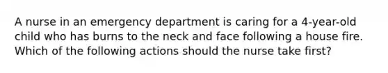 A nurse in an emergency department is caring for a 4-year-old child who has burns to the neck and face following a house fire. Which of the following actions should the nurse take first?