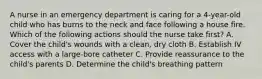 A nurse in an emergency department is caring for a 4-year-old child who has burns to the neck and face following a house fire. Which of the following actions should the nurse take first? A. Cover the child's wounds with a clean, dry cloth B. Establish IV access with a large-bore catheter C. Provide reassurance to the child's parents D. Determine the child's breathing pattern