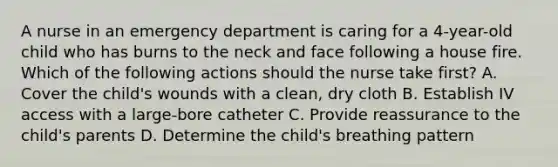 A nurse in an emergency department is caring for a 4-year-old child who has burns to the neck and face following a house fire. Which of the following actions should the nurse take first? A. Cover the child's wounds with a clean, dry cloth B. Establish IV access with a large-bore catheter C. Provide reassurance to the child's parents D. Determine the child's breathing pattern