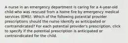 A nurse in an emergency department is caring for a 4-year-old child who was rescued from a home fire by emergency medical services (EMS). Which of the following potential provider prescriptions should the nurse identify as anticipated or contraindicated? For each potential provider's prescription, click to specify if the potential prescription is anticipated or contraindicated for the child.