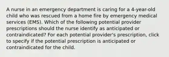 A nurse in an emergency department is caring for a 4-year-old child who was rescued from a home fire by emergency medical services (EMS). Which of the following potential provider prescriptions should the nurse identify as anticipated or contraindicated? For each potential provider's prescription, click to specify if the potential prescription is anticipated or contraindicated for the child.