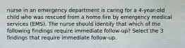 nurse in an emergency department is caring for a 4-year-old child who was rescued from a home fire by emergency medical services (EMS). The nurse should identify that which of the following findings require immediate follow-up? Select the 3 findings that require immediate follow-up.