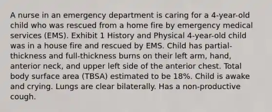 A nurse in an emergency department is caring for a 4-year-old child who was rescued from a home fire by emergency medical services (EMS). Exhibit 1 History and Physical 4-year-old child was in a house fire and rescued by EMS. Child has partial-thickness and full-thickness burns on their left arm, hand, anterior neck, and upper left side of the anterior chest. Total body surface area (TBSA) estimated to be 18%. Child is awake and crying. Lungs are clear bilaterally. Has a non-productive cough.​