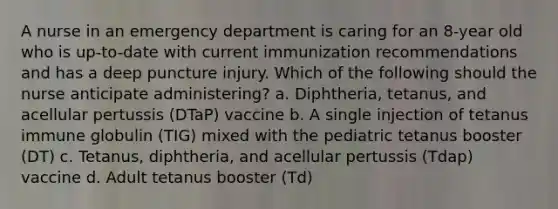 A nurse in an emergency department is caring for an 8-year old who is up-to-date with current immunization recommendations and has a deep puncture injury. Which of the following should the nurse anticipate administering? a. Diphtheria, tetanus, and acellular pertussis (DTaP) vaccine b. A single injection of tetanus immune globulin (TIG) mixed with the pediatric tetanus booster (DT) c. Tetanus, diphtheria, and acellular pertussis (Tdap) vaccine d. Adult tetanus booster (Td)