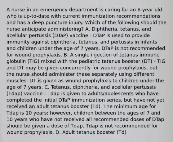 A nurse in an emergency department is caring for an 8-year old who is up-to-date with current immunization recommendations and has a deep puncture injury. Which of the following should the nurse anticipate administering? A. Diphtheria, tetanus, and acellular pertussis (DTaP) vaccine - DTaP is used to provide immunity against diphtheria, tetanus, and pertussis in infants and children under the age of 7 years. DTaP is not recommended for wound prophylaxis. B. A single injection of tetanus immune globulin (TIG) mixed with the pediatric tetanus booster (DT) - TIG and DT may be given concurrently for wound prophylaxis, but the nurse should administer these separately using different muscles. DT is given as wound prophylaxis to children under the age of 7 years. C. Tetanus, diphtheria, and acellular pertussis (Tdap) vaccine - Tdap is given to adults/adolescents who have completed the initial DTaP immunization series, but have not yet received an adult tetanus booster (Td). The minimum age for Tdap is 10 years; however, children between the ages of 7 and 10 years who have not received all recommended doses of DTap should be given a dose of Tdap. Tdap is not recommended for wound prophylaxis. D. Adult tetanus booster (Td)