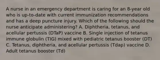 A nurse in an emergency department is caring for an 8-year old who is up-to-date with current immunization recommendations and has a deep puncture injury. Which of the following should the nurse anticipate administering? A. Diphtheria, tetanus, and acellular pertussis (DTaP) vaccine B. Single injection of tetanus immune globulin (TIG) mixed with pediatric tetanus booster (DT) C. Tetanus, diphtheria, and acellular pertussis (Tdap) vaccine D. Adult tetanus booster (Td)