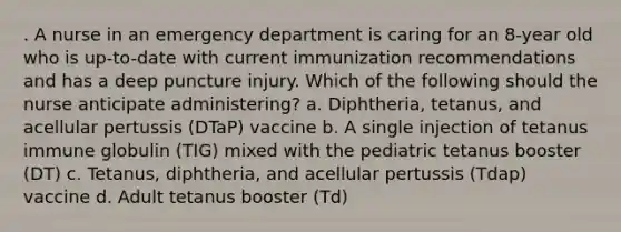 . A nurse in an emergency department is caring for an 8-year old who is up-to-date with current immunization recommendations and has a deep puncture injury. Which of the following should the nurse anticipate administering? a. Diphtheria, tetanus, and acellular pertussis (DTaP) vaccine b. A single injection of tetanus immune globulin (TIG) mixed with the pediatric tetanus booster (DT) c. Tetanus, diphtheria, and acellular pertussis (Tdap) vaccine d. Adult tetanus booster (Td)