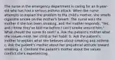 The nurse in the emergency department is caring for an 8-year-old who has had a serious asthma attack. When the nurse attempts to explain the problem to the child's mother, she smells cigarette smoke on the mother's breath. The nurse asks the mother if she has been smoking, and the mother responds, "Yes, and I know they've told me before I can't smoke around him." What should the nurse do next? a. Ask the patient's mother what she values more, her child or her habit. b. Ask the patient's mother to explain what she believes about smoking and asthma. c. Ask the patient's mother about her prejudicial attitude toward smoking. d. Confront the patient's mother about the values conflict she's experiencing.