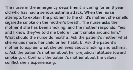 The nurse in the emergency department is caring for an 8-year-old who has had a serious asthma attack. When the nurse attempts to explain the problem to the child's mother, she smells cigarette smoke on the mother's breath. The nurse asks the mother if she has been smoking, and the mother responds, "Yes, and I know they've told me before I can't smoke around him." What should the nurse do next? a. Ask the patient's mother what she values more, her child or her habit. b. Ask the patient's mother to explain what she believes about smoking and asthma. c. Ask the patient's mother about her prejudicial attitude toward smoking. d. Confront the patient's mother about the values conflict she's experiencing.