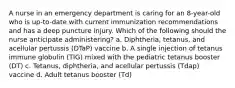 A nurse in an emergency department is caring for an 8-year-old who is up-to-date with current immunization recommendations and has a deep puncture injury. Which of the following should the nurse anticipate administering? a. Diphtheria, tetanus, and acellular pertussis (DTaP) vaccine b. A single injection of tetanus immune globulin (TIG) mixed with the pediatric tetanus booster (DT) c. Tetanus, diphtheria, and acellular pertussis (Tdap) vaccine d. Adult tetanus booster (Td)