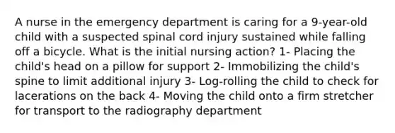 A nurse in the emergency department is caring for a 9-year-old child with a suspected spinal cord injury sustained while falling off a bicycle. What is the initial nursing action? 1- Placing the child's head on a pillow for support 2- Immobilizing the child's spine to limit additional injury 3- Log-rolling the child to check for lacerations on the back 4- Moving the child onto a firm stretcher for transport to the radiography department