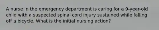 A nurse in the emergency department is caring for a 9-year-old child with a suspected spinal cord injury sustained while falling off a bicycle. What is the initial nursing action?