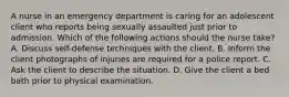 A nurse in an emergency department is caring for an adolescent client who reports being sexually assaulted just prior to admission. Which of the following actions should the nurse take? A. Discuss self-defense techniques with the client. B. Inform the client photographs of injuries are required for a police report. C. Ask the client to describe the situation. D. Give the client a bed bath prior to physical examination.