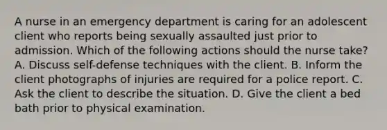 A nurse in an emergency department is caring for an adolescent client who reports being sexually assaulted just prior to admission. Which of the following actions should the nurse take? A. Discuss self-defense techniques with the client. B. Inform the client photographs of injuries are required for a police report. C. Ask the client to describe the situation. D. Give the client a bed bath prior to physical examination.