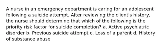 A nurse in an emergency department is caring for an adolescent following a suicide attempt. After reviewing the client's history, the nurse should determine that which of the following is the priority risk factor for suicide completion? a. Active psychiatric disorder b. Previous suicide attempt c. Loss of a parent d. History of substance abuse