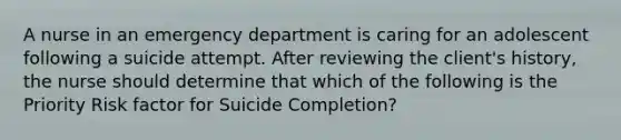 A nurse in an emergency department is caring for an adolescent following a suicide attempt. After reviewing the client's history, the nurse should determine that which of the following is the Priority Risk factor for Suicide Completion?