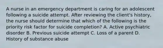 A nurse in an emergency department is caring for an adolescent following a suicide attempt. After reviewing the client's history, the nurse should determine that which of the following is the priority risk factor for suicide completion? A. Active psychiatric disorder B. Previous suicide attempt C. Loss of a parent D. History of substance abuse