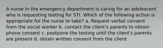 A nurse in the emergency department is caring for an adolescent who is requesting testing for STI. Which of the following action is appropriate for the nurse to take? a. Request verbal consent from the social worker b. contact the client's parents to obtain phone consent c. postpone the testing until the client's parents are present d. obtain written consent from the client