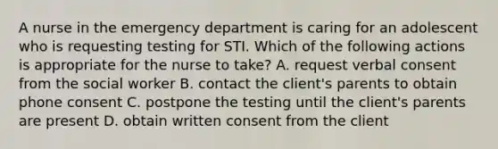 A nurse in the emergency department is caring for an adolescent who is requesting testing for STI. Which of the following actions is appropriate for the nurse to take? A. request verbal consent from the social worker B. contact the client's parents to obtain phone consent C. postpone the testing until the client's parents are present D. obtain written consent from the client