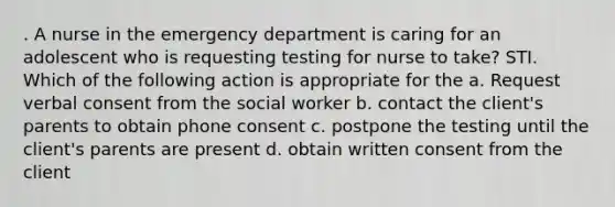 . A nurse in the emergency department is caring for an adolescent who is requesting testing for nurse to take? STI. Which of the following action is appropriate for the a. Request verbal consent from the social worker b. contact the client's parents to obtain phone consent c. postpone the testing until the client's parents are present d. obtain written consent from the client