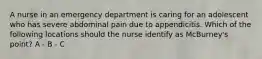 A nurse in an emergency department is caring for an adolescent who has severe abdominal pain due to appendicitis. Which of the following locations should the nurse identify as McBurney's point? A - B - C