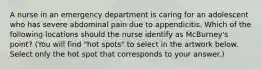 A nurse in an emergency department is caring for an adolescent who has severe abdominal pain due to appendicitis. Which of the following locations should the nurse identify as McBurney's point? (You will find "hot spots" to select in the artwork below. Select only the hot spot that corresponds to your answer.)