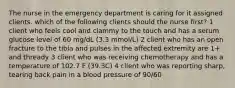 The nurse in the emergency department is caring for it assigned clients. which of the following clients should the nurse first? 1 client who feels cool and clammy to the touch and has a serum glucose level of 60 mg/dL (3.3 mmol/L) 2 client who has an open fracture to the tibia and pulses in the affected extremity are 1+ and thready 3 client who was receiving chemotherapy and has a temperature of 102.7 F (39.3C) 4 client who was reporting sharp, tearing back pain in a blood pressure of 90/60