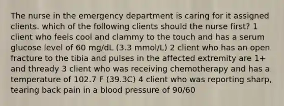 The nurse in the emergency department is caring for it assigned clients. which of the following clients should the nurse first? 1 client who feels cool and clammy to the touch and has a serum glucose level of 60 mg/dL (3.3 mmol/L) 2 client who has an open fracture to the tibia and pulses in the affected extremity are 1+ and thready 3 client who was receiving chemotherapy and has a temperature of 102.7 F (39.3C) 4 client who was reporting sharp, tearing back pain in a blood pressure of 90/60