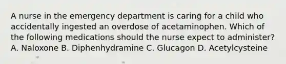 A nurse in the emergency department is caring for a child who accidentally ingested an overdose of acetaminophen. Which of the following medications should the nurse expect to administer? A. Naloxone B. Diphenhydramine C. Glucagon D. Acetylcysteine