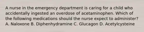 A nurse in the emergency department is caring for a child who accidentally ingested an overdose of acetaminophen. Which of the following medications should the nurse expect to administer? A. Naloxone B. ​Diphenhydramine C. Glucagon D. Acetylcysteine