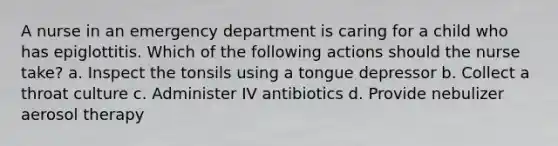 A nurse in an emergency department is caring for a child who has epiglottitis. Which of the following actions should the nurse take? a. Inspect the tonsils using a tongue depressor b. Collect a throat culture c. Administer IV antibiotics d. Provide nebulizer aerosol therapy