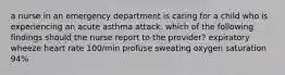 a nurse in an emergency department is caring for a child who is experiencing an acute asthma attack. which of the following findings should the nurse report to the provider? expiratory wheeze heart rate 100/min profuse sweating oxygen saturation 94%