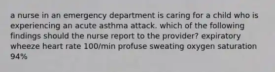 a nurse in an emergency department is caring for a child who is experiencing an acute asthma attack. which of the following findings should the nurse report to the provider? expiratory wheeze heart rate 100/min profuse sweating oxygen saturation 94%