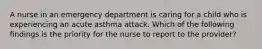 A nurse in an emergency department is caring for a child who is experiencing an acute asthma attack. Which of the following findings is the priority for the nurse to report to the provider?