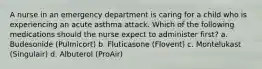 A nurse in an emergency department is caring for a child who is experiencing an acute asthma attack. Which of the following medications should the nurse expect to administer first? a. Budesonide (Pulmicort) b. Fluticasone (Flovent) c. Montelukast (Singulair) d. Albuterol (ProAir)