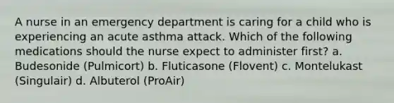 A nurse in an emergency department is caring for a child who is experiencing an acute asthma attack. Which of the following medications should the nurse expect to administer first? a. Budesonide (Pulmicort) b. Fluticasone (Flovent) c. Montelukast (Singulair) d. Albuterol (ProAir)