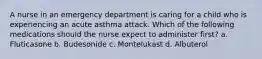 A nurse in an emergency department is caring for a child who is experiencing an acute asthma attack. Which of the following medications should the nurse expect to administer first? a. Fluticasone b. Budesonide c. Montelukast d. Albuterol