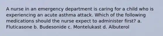 A nurse in an emergency department is caring for a child who is experiencing an acute asthma attack. Which of the following medications should the nurse expect to administer first? a. Fluticasone b. Budesonide c. Montelukast d. Albuterol