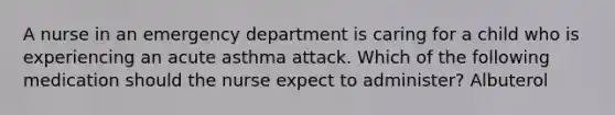 A nurse in an emergency department is caring for a child who is experiencing an acute asthma attack. Which of the following medication should the nurse expect to administer? Albuterol