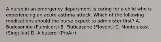 A nurse in an emergency department is caring for a child who is experiencing an acute asthma attack. Which of the following medications should the nurse expect to administer first? A. Budesonide (Pulmicort) B. Fluticasone (Flovent) C. Montelukast (Singulair) D. Albuterol (ProAir)