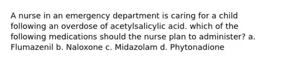 A nurse in an emergency department is caring for a child following an overdose of acetylsalicylic acid. which of the following medications should the nurse plan to administer? a. Flumazenil b. Naloxone c. Midazolam d. Phytonadione