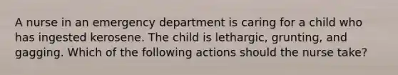 A nurse in an emergency department is caring for a child who has ingested kerosene. The child is lethargic, grunting, and gagging. Which of the following actions should the nurse take?