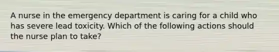 A nurse in the emergency department is caring for a child who has severe lead toxicity. Which of the following actions should the nurse plan to take?